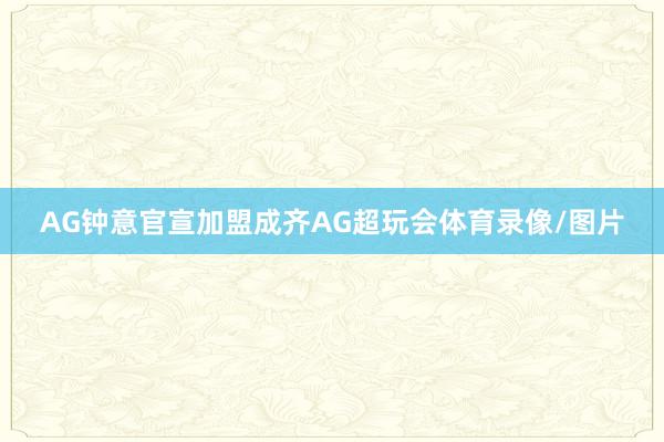 AG钟意官宣加盟成齐AG超玩会体育录像/图片