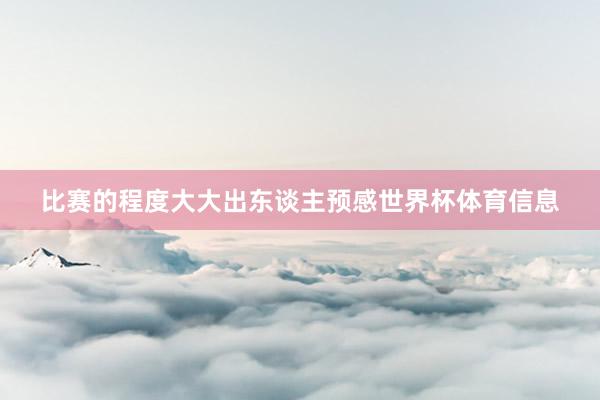 比赛的程度大大出东谈主预感世界杯体育信息