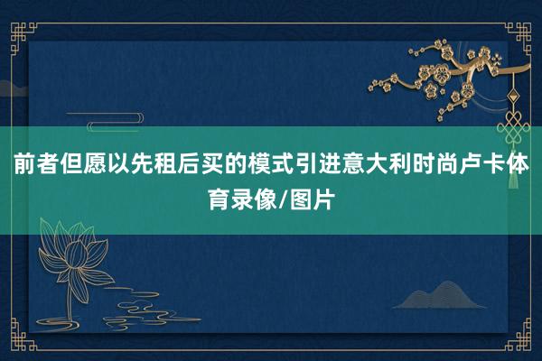 前者但愿以先租后买的模式引进意大利时尚卢卡体育录像/图片