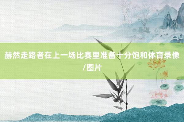 赫然走路者在上一场比赛里准备十分饱和体育录像/图片
