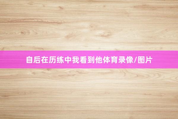 自后在历练中我看到他体育录像/图片