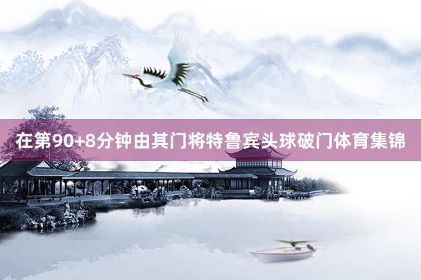 在第90+8分钟由其门将特鲁宾头球破门体育集锦