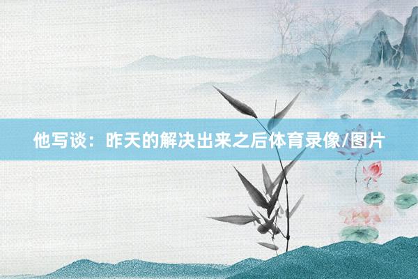他写谈:昨天的解决出来之后体育录像/图片
