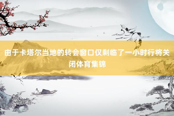 由于卡塔尔当地的转会窗口仅剩临了一小时行将关闭体育集锦