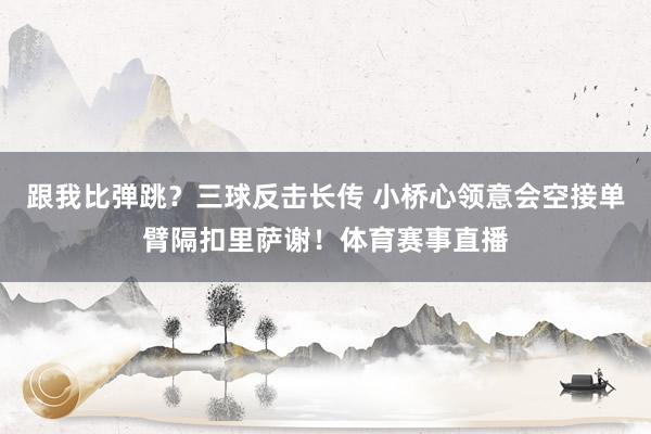 跟我比弹跳?三球反击长传 小桥心领意会空接单臂隔扣里萨谢!体育赛事直播