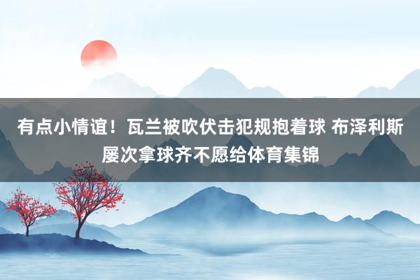 有点小情谊！瓦兰被吹伏击犯规抱着球 布泽利斯屡次拿球齐不愿给体育集锦
