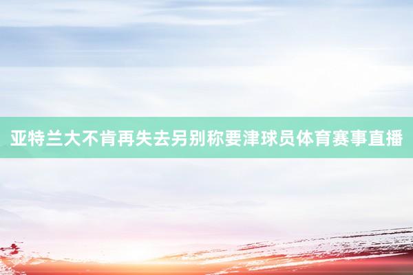 亚特兰大不肯再失去另别称要津球员体育赛事直播
