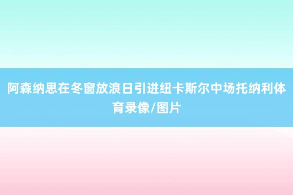 阿森纳思在冬窗放浪日引进纽卡斯尔中场托纳利体育录像/图片