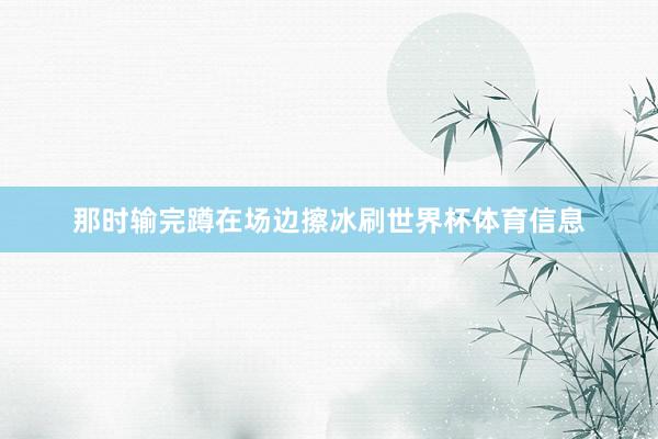 那时输完蹲在场边擦冰刷世界杯体育信息