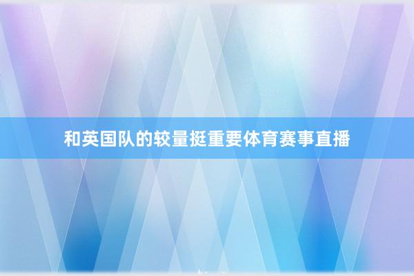 和英国队的较量挺重要体育赛事直播