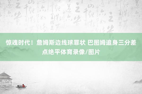 惊魂时代!詹姆斯边线球罪状 巴图姆追身三分差点绝平体育录像/图片