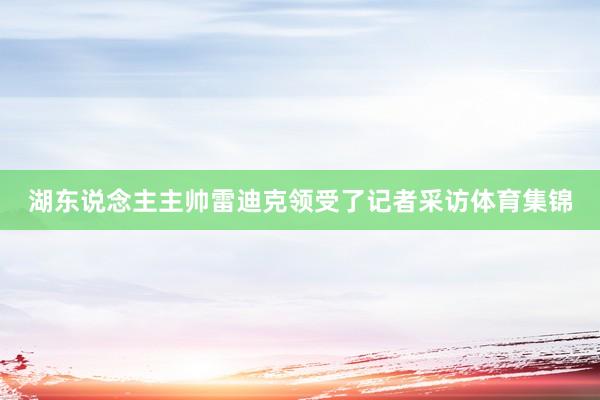湖东说念主主帅雷迪克领受了记者采访体育集锦
