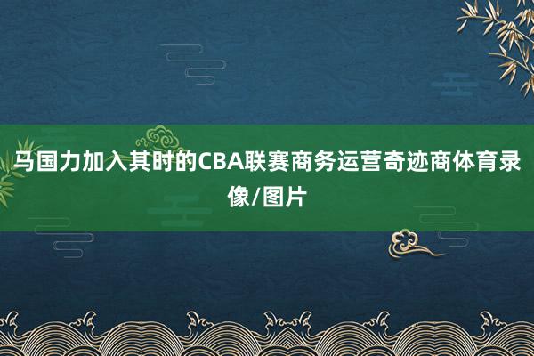 马国力加入其时的CBA联赛商务运营奇迹商体育录像/图片
