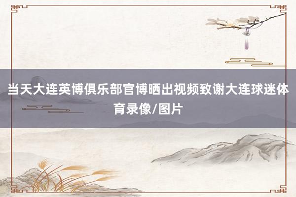 当天大连英博俱乐部官博晒出视频致谢大连球迷体育录像/图片