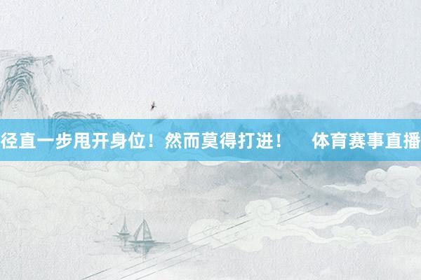 径直一步甩开身位！然而莫得打进！    体育赛事直播