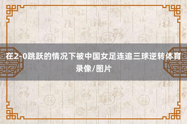 在2-0跳跃的情况下被中国女足连追三球逆转体育录像/图片