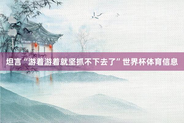 坦言“游着游着就坚抓不下去了”世界杯体育信息