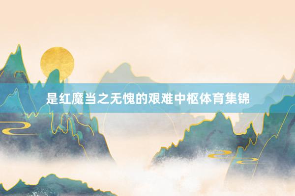 是红魔当之无愧的艰难中枢体育集锦
