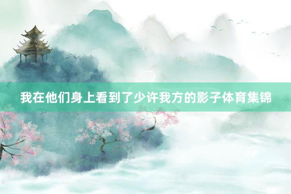 我在他们身上看到了少许我方的影子体育集锦