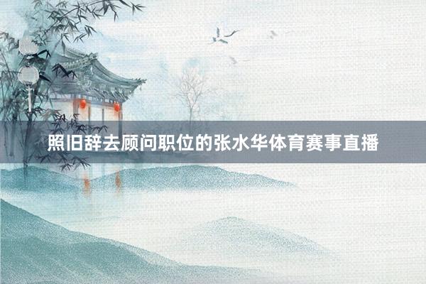 照旧辞去顾问职位的张水华体育赛事直播
