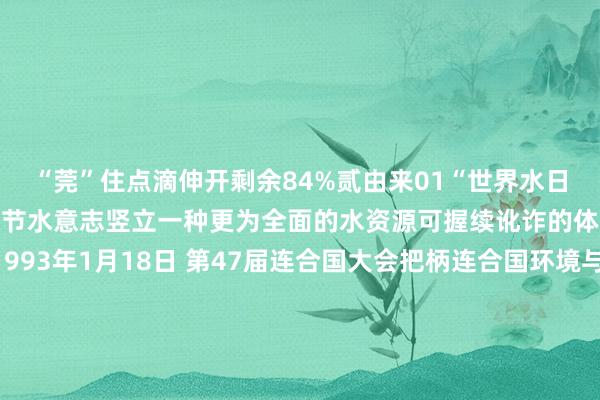 “莞”住点滴伸开剩余84%贰由来01“世界水日”的由来为了唤起公众的节水意志竖立一种更为全面的水资源可握续讹诈的体制和相应的运行机制1993年1月18日 第47届连合国大会把柄连合国环境与发展大会制定的《21世纪看成议程》中建议的建议细则自1993年起 将每年的3月22日定为“世界水日”来股东对水资源进行轮廓性统筹辩论和料理加强水资源保护处分日益严峻的缺水问题通过开展等闲的宣宣西席看成增强公众对开垦和保护水资源的意志02“中国水周”的由来1988年《中华东谈主民共和国水法》颁布后水利部即细则每年的7月1日至7日为“中国水周”但接洽到世界水日与中国水周的主旨和实验基本换取因此从1994年启动“中国水周”的技艺改为每年的3月22日至28日叁节水妙招从简用水水是人命之源保护水资源是咱们每个东谈主的职守不要让终末一滴水成为咱们的眼泪增强从简用水意志践行从简用水职守从你我作念起 从点滴作念起一齐来学习 公民从简用水行径要领来 源：中国水利 世界从简用水办公室发布于：北京市体育集锦