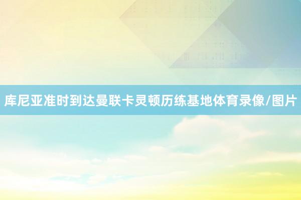 库尼亚准时到达曼联卡灵顿历练基地体育录像/图片