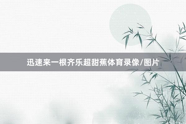 迅速来一根齐乐超甜蕉体育录像/图片