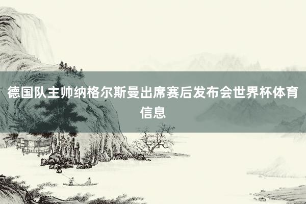 德国队主帅纳格尔斯曼出席赛后发布会世界杯体育信息