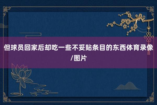 但球员回家后却吃一些不妥贴条目的东西体育录像/图片
