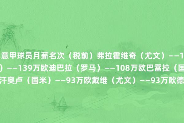 意甲球员月薪名次（税前）弗拉霍维奇（尤文）——185万欧劳塔罗（国米）——139万欧迪巴拉（罗马）——108万欧巴雷拉（国米）——100万欧恰尔汗奥卢（国米）——93万欧戴维（尤文）——93万欧德布劳内（那不勒斯）——93万欧意甲熟练月薪名次（税前）孔蒂（那不勒斯）——130万欧阿莱格里（米兰）——80万欧加斯佩里尼（罗马）——80万欧    体育赛事直播