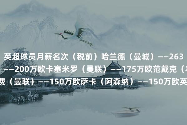 英超球员月薪名次（税前）哈兰德（曼城）——263万欧萨拉赫（利物浦）——200万欧卡塞米罗（曼联）——175万欧范戴克（利物浦）——175万欧B费（曼联）——150万欧萨卡（阿森纳）——150万欧英超素养月薪名次（税前）瓜迪奥拉（曼城）——192万欧阿尔特塔（阿森纳）——125万欧埃梅里（维拉）——77万欧    体育录像/图片