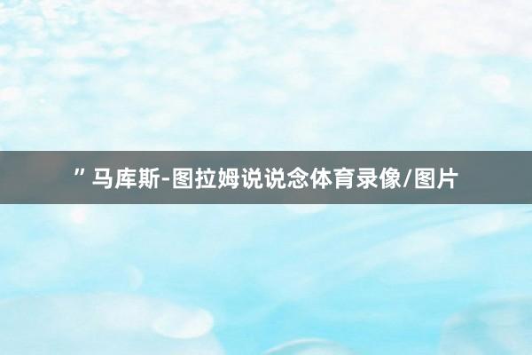”马库斯-图拉姆说说念体育录像/图片