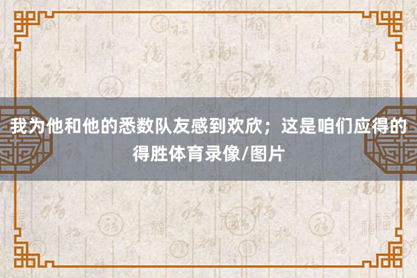 我为他和他的悉数队友感到欢欣；这是咱们应得的得胜体育录像/图片