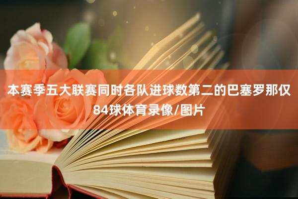 本赛季五大联赛同时各队进球数第二的巴塞罗那仅84球体育录像/图片