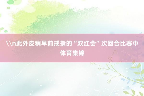 \n此外皮稍早前戒指的“双红会”次回合比赛中体育集锦