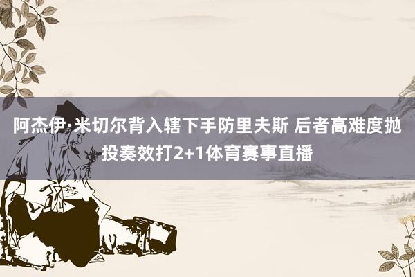 阿杰伊·米切尔背入辖下手防里夫斯 后者高难度抛投奏效打2+1体育赛事直播