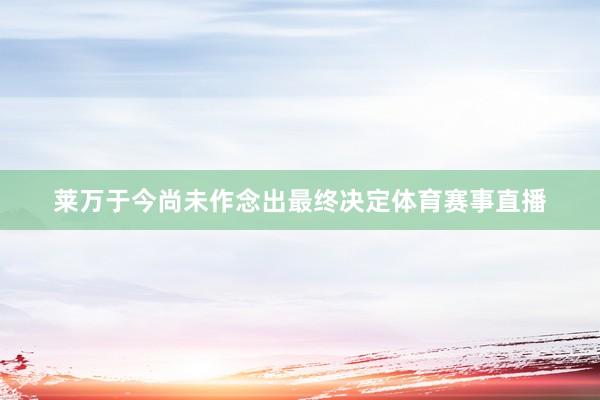 莱万于今尚未作念出最终决定体育赛事直播