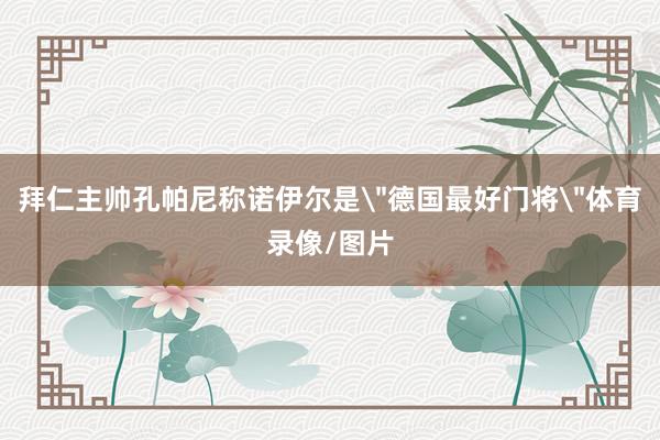 拜仁主帅孔帕尼称诺伊尔是
