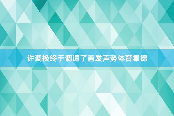 许调换终于调遣了首发声势体育集锦