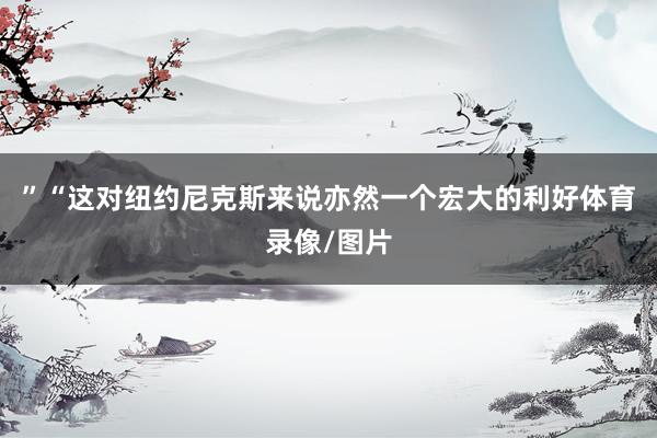 ”“这对纽约尼克斯来说亦然一个宏大的利好体育录像/图片