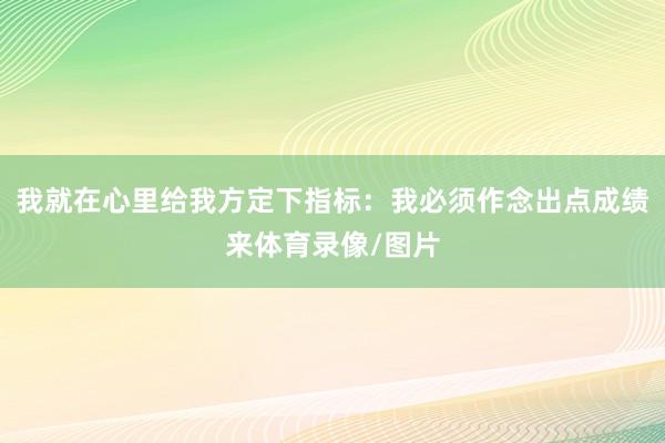 我就在心里给我方定下指标：我必须作念出点成绩来体育录像/图片
