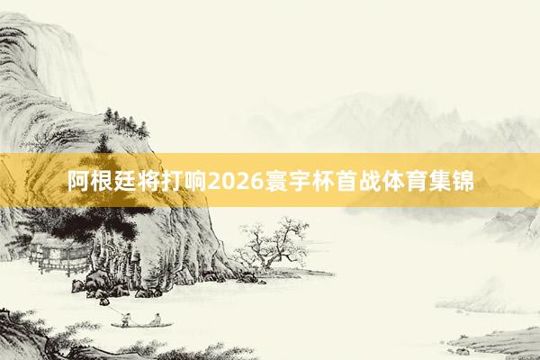 阿根廷将打响2026寰宇杯首战体育集锦