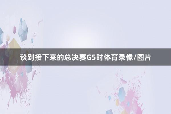 谈到接下来的总决赛G5时体育录像/图片