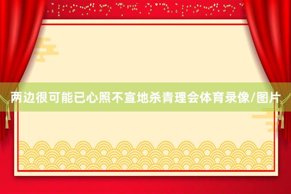 两边很可能已心照不宣地杀青理会体育录像/图片
