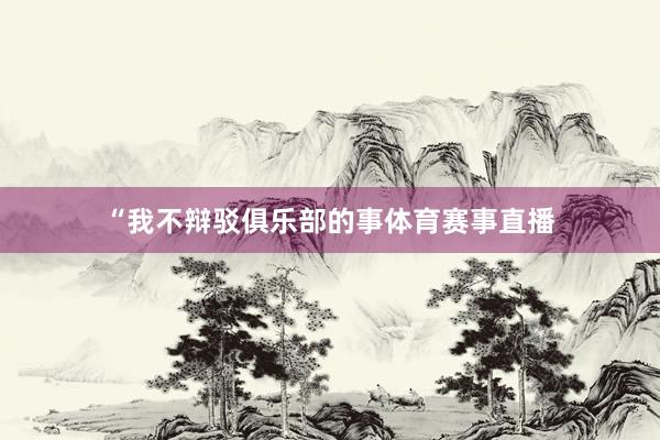 “我不辩驳俱乐部的事体育赛事直播