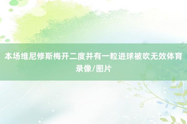本场维尼修斯梅开二度并有一粒进球被吹无效体育录像/图片