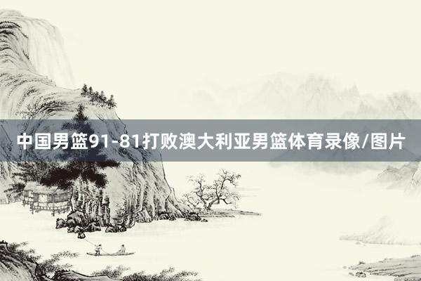 中国男篮91-81打败澳大利亚男篮体育录像/图片